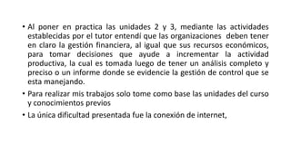 • Al poner en practica las unidades 2 y 3, mediante las actividades
establecidas por el tutor entendí que las organizaciones deben tener
en claro la gestión financiera, al igual que sus recursos económicos,
para tomar decisiones que ayude a incrementar la actividad
productiva, la cual es tomada luego de tener un análisis completo y
preciso o un informe donde se evidencie la gestión de control que se
esta manejando.
• Para realizar mis trabajos solo tome como base las unidades del curso
y conocimientos previos
• La única dificultad presentada fue la conexión de internet,
 