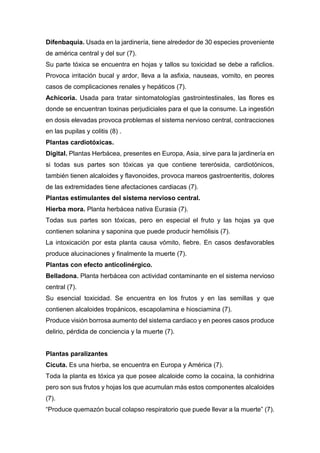 Difenbaquia. Usada en la jardinería, tiene alrededor de 30 especies proveniente
de américa central y del sur (7).
Su parte tóxica se encuentra en hojas y tallos su toxicidad se debe a raficlios.
Provoca irritación bucal y ardor, lleva a la asfixia, nauseas, vomito, en peores
casos de complicaciones renales y hepáticos (7).
Achicoria. Usada para tratar sintomatologías gastrointestinales, las flores es
donde se encuentran toxinas perjudiciales para el que la consume. La ingestión
en dosis elevadas provoca problemas el sistema nervioso central, contracciones
en las pupilas y colitis (8) .
Plantas cardiotóxicas.
Digital. Plantas Herbácea, presentes en Europa, Asia, sirve para la jardinería en
si todas sus partes son tóxicas ya que contiene tererósida, cardiotónicos,
también tienen alcaloides y flavonoides, provoca mareos gastroenteritis, dolores
de las extremidades tiene afectaciones cardiacas (7).
Plantas estimulantes del sistema nervioso central.
Hierba mora. Planta herbácea nativa Eurasia (7).
Todas sus partes son tóxicas, pero en especial el fruto y las hojas ya que
contienen solanina y saponina que puede producir hemólisis (7).
La intoxicación por esta planta causa vómito, fiebre. En casos desfavorables
produce alucinaciones y finalmente la muerte (7).
Plantas con efecto anticolinérgico.
Belladona. Planta herbácea con actividad contaminante en el sistema nervioso
central (7).
Su esencial toxicidad. Se encuentra en los frutos y en las semillas y que
contienen alcaloides tropánicos, escapolamina e hiosciamina (7).
Produce visión borrosa aumento del sistema cardiaco y en peores casos produce
delirio, pérdida de conciencia y la muerte (7).
Plantas paralizantes
Cicuta. Es una hierba, se encuentra en Europa y América (7).
Toda la planta es tóxica ya que posee alcaloide como la cocaína, la conhidrina
pero son sus frutos y hojas los que acumulan más estos componentes alcaloides
(7).
“Produce quemazón bucal colapso respiratorio que puede llevar a la muerte” (7).
 