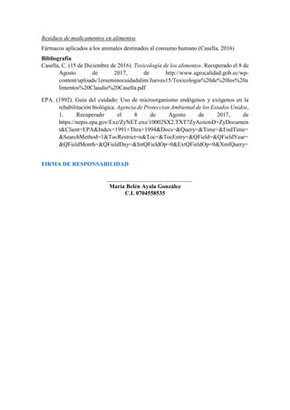 Residuos de medicamentos en alimentos
Fármacos aplicados a los animales destinados al consumo humano (Casella, 2016)
Bibliografía
Casella, C. (15 de Diciembre de 2016). Toxicología de los alimentos. Recuperado el 8 de
Agosto de 2017, de http://www.agrocalidad.gob.ec/wp-
content/uploads/1erseminocuidadalim/Jueves15/Toxicologia%20de%20los%20a
limentos%20Claudio%20Casella.pdf
EPA. (1992). Guia del cuidado: Uso de microorganismo endógenos y exógenos en la
rehabilitación biológica. Agencia de Proteccion Ambiental de los Estados Unidos,
1. Recuperado el 8 de Agosto de 2017, de
https://nepis.epa.gov/Exe/ZyNET.exe/10002SX2.TXT?ZyActionD=ZyDocumen
t&Client=EPA&Index=1991+Thru+1994&Docs=&Query=&Time=&EndTime=
&SearchMethod=1&TocRestrict=n&Toc=&TocEntry=&QField=&QFieldYear=
&QFieldMonth=&QFieldDay=&IntQFieldOp=0&ExtQFieldOp=0&XmlQuery=
FIRMA DE RESPONSABILIDAD
_____________________________
María Belén Ayala González
C.I. 0704558535
 