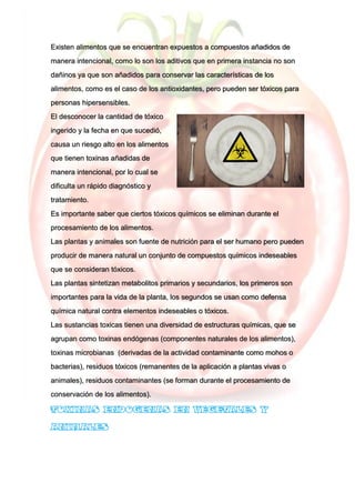 Existen alimentos que se encuentran expuestos a compuestos añadidos de
manera intencional, como lo son los aditivos que en primera instancia no son
dañinos ya que son añadidos para conservar las características de los
alimentos, como es el caso de los antioxidantes, pero pueden ser tóxicos para
personas hipersensibles.
El desconocer la cantidad de tóxico
ingerido y la fecha en que sucedió,
causa un riesgo alto en los alimentos
que tienen toxinas añadidas de
manera intencional, por lo cual se
dificulta un rápido diagnóstico y
tratamiento.
Es importante saber que ciertos tóxicos químicos se eliminan durante el
procesamiento de los alimentos.
Las plantas y animales son fuente de nutrición para el ser humano pero pueden
producir de manera natural un conjunto de compuestos químicos indeseables
que se consideran tóxicos.
Las plantas sintetizan metabolitos primarios y secundarios, los primeros son
importantes para la vida de la planta, los segundos se usan como defensa
química natural contra elementos indeseables o tóxicos.
Las sustancias toxicas tienen una diversidad de estructuras químicas, que se
agrupan como toxinas endógenas (componentes naturales de los alimentos),
toxinas microbianas (derivadas de la actividad contaminante como mohos o
bacterias), residuos tóxicos (remanentes de la aplicación a plantas vivas o
animales), residuos contaminantes (se forman durante el procesamiento de
conservación de los alimentos).
 