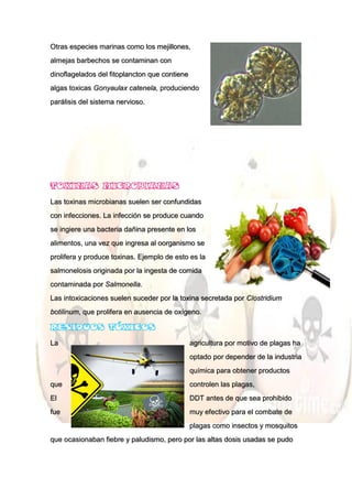 Otras especies marinas como los mejillones,
almejas barbechos se contaminan con
dinoflagelados del fitoplancton que contiene
algas toxicas Gonyaulax catenela, produciendo
parálisis del sistema nervioso.
Las toxinas microbianas suelen ser confundidas
con infecciones. La infección se produce cuando
se ingiere una bacteria dañina presente en los
alimentos, una vez que ingresa al oorganismo se
prolifera y produce toxinas. Ejemplo de esto es la
salmonelosis originada por la ingesta de comida
contaminada por Salmonella.
Las intoxicaciones suelen suceder por la toxina secretada por Clostridium
botilinum, que prolifera en ausencia de oxígeno.
La agricultura por motivo de plagas ha
optado por depender de la industria
química para obtener productos
que controlen las plagas,
El DDT antes de que sea prohibido
fue muy efectivo para el combate de
plagas como insectos y mosquitos
que ocasionaban fiebre y paludismo, pero por las altas dosis usadas se pudo
 