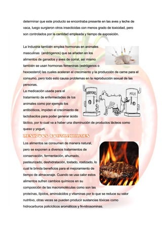 determinar que este producto se encontraba presente en las aves y leche de
vaca, luego surgieron otros insecticidas con menos grado de toxicidad, pero
son controlados por la cantidad empleada y tiempo de exposición.
La Industria también emplea hormonas en animales
masculinas (andrógenos) que se añaden en los
alimentos de ganados y aves de corral, así mismo
también se usan hormonas femeninas (estrógenos o
hexoesterol) las cuales aceleran el crecimiento y la producción de carne para el
consumo, pero todo esto causa problemas en la reproducción sexual de las
personas.
La medicación usada para el
tratamiento de enfermedades de los
animales como por ejemplo los
antibióticos, impiden el crecimiento de
lactobacilos para poder generar ácido
láctico, por lo cual va a haber una disminución de productos lácteos como
queso y yogurt.
Los alimentos se consumen de manera natural,
pero se exponen a diversos tratamientos de
conservación, fermentación, ahumado,
pasteurizado, deshidratación, tostado, rostizado, lo
cual le brinda beneficios para el mejoramiento de
tiempo de almacenaje. Cuando se usa calor estos
alimentos sufren cambios químicos en su
composición de las macromoléculas como son las
proteínas, lípidos, aminoácidos y vitaminas por lo que se reduce su valor
nutritivo, otras veces se pueden producir sustancias tóxicas como
hidrocarburos policíclicos aromáticos y N-nitrosominas.
 