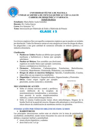 UNIVERSIDAD TÉCNICA DE MACHALA
UNIDAD ACADÉMICA DE CIENCIAS QUÍMICAS Y DE LA SALUD
CARRERA DE BIOQUÍMICA Y FARMACIA
TOXICOLOGIA
Estudiante: María Belén Ayala González
Docente: Dr. Carlos Garcia
Curso: 8vo Semestre “A”
Tema: Intoxicación por Hidróxido de Sodio e Hidróxido de Potasio
CLASE 12
Los tóxicos orgánicos fijos son aquellos compuestos orgánicos que no pueden ser aislados
por destilación. Todos los fármacos entran en esta categoría así como las drogas de abuso,
los plaguicidas y una gran cantidad de sustancias utilizadas en síntesis química y en
industria alimentaria.
Clasificación
 Pueden ser Ácidos: Pueden ser débiles (por ejemplo:
marihuana y barbitúricos) o fuertes (por ejemplo:
salicilatos).
 Pueden ser Básicos: Son extraíbles con disolventes
orgánicos en medio básico (por ejemplo: (estricnina,
benzos y antidepresivos tricíclicos, etc.)
 Fármacos: Anfetaminas, Carbamacepinas, Fenotiazinas, Butirofenonas,
Cumarinas, Meprobamato, Glutetimida, Hidantoína y sus metabolitos.
 Drogas de abuso en muestras biológicas: Opioides, Cannabinoides, Cocaína;
todos ellos con sus respectivos metabolitos.
 Plaguicidas: Carbámicos, Organofosforados, Organoclorados y Piretroides.
 Otros: Como origen vegetal por ejemplo:
glucósidos, aceites esenciales y alcaloides.
MECANISMOS DE ACCIÓN
 Sobre el sistema nervioso central y periférico;
ocurre inhibición de la recaptura de
neurotransmisores (noradrenalina y serotonina),
hace persistir la acción simpaticomimética
indirecta; y efecto anticolinérgico directo.
 Sobre el sistema Cardiovascular tienen efecto anticolinérgico, bloqueo de la
bomba Na-K de la pared del miocito, bloqueo alfa adrenérgico a nivel periférico,
efecto directo de estabilización de membrana similar a la quinidina.
INTOXICACIÓN POR TÓXICOS ORGÁNICOS FIJOS ÁCIDOS
 BARBITÚRICOS
Las principales intoxicaciones suelen estar en relación con la toma de pentobarbital,
secobarbital, amobarbital, siendo menos frecuentes los casos de toxicidad
debidos a tiopental, barbital y pentobarbital.
 tienen efectos hipnóticos y sedantes
 dosis letal es de 3 a 6 gr
 