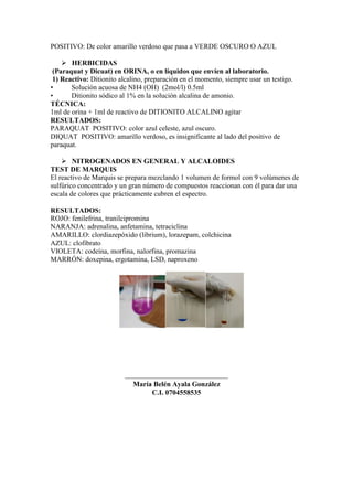 POSITIVO: De color amarillo verdoso que pasa a VERDE OSCURO O AZUL
 HERBICIDAS
(Paraquat y Dicuat) en ORINA, o en líquidos que envíen al laboratorio.
1) Reactivo: Ditionito alcalino, preparación en el momento, siempre usar un testigo.
• Solución acuosa de NH4 (OH) (2mol/l) 0.5ml
• Ditionito sódico al 1% en la solución alcalina de amonio.
TÉCNICA:
1ml de orina + 1ml de reactivo de DITIONITO ALCALINO agitar
RESULTADOS:
PARAQUAT POSITIVO: color azul celeste, azul oscuro.
DIQUAT POSITIVO: amarillo verdoso, es insignificante al lado del positivo de
paraquat.
 NITROGENADOS EN GENERAL Y ALCALOIDES
TEST DE MARQUIS
El reactivo de Marquis se prepara mezclando 1 volumen de formol con 9 volúmenes de
sulfúrico concentrado y un gran número de compuestos reaccionan con él para dar una
escala de colores que prácticamente cubren el espectro.
RESULTADOS:
ROJO: fenilefrina, tranilcipromina
NARANJA: adrenalina, anfetamina, tetraciclina
AMARILLO: clordiazepóxido (librium), lorazepam, colchicina
AZUL: clofibrato
VIOLETA: codeína, morfina, nalorfina, promazina
MARRÓN: doxepina, ergotamina, LSD, naproxeno
_____________________________
María Belén Ayala González
C.I. 0704558535
 