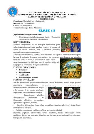 UNIVERSIDAD TÉCNICA DE MACHALA
UNIDAD ACADÉMICA DE CIENCIAS QUÍMICAS Y DE LA SALUD
CARRERA DE BIOQUÍMICA Y FARMACIA
TOXICOLOGIA
Estudiante: María Belén Ayala González
Docente: Dr. Carlos Garcia
Curso: 8vo Semestre “A”
Tema: Toxicología de los Alimentos
CLASE 13
¿Qué es la toxicología alimentaria?
• Ciencia que estudia la naturaleza, fuentes y formación
de sustancias toxicas en los alimentos
BREVE HISTORIA
Nuestros antepasados en un principio dependieron para
subsistir de solamente frutas, semillas, y nueces silvestres; así
como de raíces, insectos, miel y animales pequeños
capturados con sus propias manos.
Aproximadamente hace 2, 000,000 años el hombre fue capaz de elaborar artefactos para
la caza de animales de mayor envergadura; sin embargo, tanto la carne de animales
terrestres como de peces, la consumían en forma cruda
Aproximadamente 20,000 años que el hombre utilizó el
fuego para el cocimiento de algunos alimentos.
FUENTES PRINCIPALES
• Naturales
• Intencionales
• Accidentales
• Generadas por proceso
FUENTES NATURALES
Son las fuentes que pueden ocasionalmente causar problemas, debido a que pueden
encontrarse inesperadamente en
alimentos con una concentración mayor
a lo normal. O se pueden confundir
especies tóxicas con especies inocuas
• Leguminosas: glúcidos
cianogenados, promotores de
flatulencia, inhibidores enzimáticos,
aglutininas, saponinas, fabismo.
• Cereales: Micotoxinas (aspergillus, penicillum, fusarium, claviceps), ácido fítico,
inhibidores de amilasas.
• Bebidas estimulantes: cafeína, teofilina, teobromina, alcohol.
Proteínas, péptidos, aminoácidos: toxina butulínica, toxina estafilococo, toxina
perfringes, falotoxina, anatoxina, islanditoxina, latrismo, selenoaminoácidos, mimosina,
hipoglisina, canavanina.
 