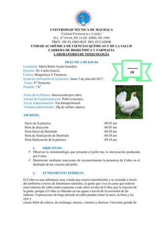 UNIVERSIDAD TÉCNICA DE MACHALA
“Calidad Pertinencia y Calidez”
D.L. N° 69-04, DE 14 DE ABRIL DE 1969
PROV. DE EL ORO-REP. DEL ECUADOR
UNIDAD ACADÉMICA DE CIENCIAS QUÍMICAS Y DE LA SALUD
CARRERA DE BIOQUÍMICA Y FARMACIA
LABORATORIO DE TOXICOLOGÍA
PRÁCTICA BF.8.01-04
Estudiante: María Belén Ayala González
Docente: Dr. Carlos García.
Carrera: Bioquímica Y Farmacia.
Fecha de realización de la práctica: lunes 3 de julio del 2017.
Curso: 8vo
Semestre
Paralelo: “A”
Título de la Práctica: Intoxicación por cobre.
Animal de Experimentación: Pollo (vísceras).
Vía de Administración: Vía Intraperitoneal.
Volumen administrado: 10g de sulfato cúprico.
TIEMPOS:
Inicio de la práctica 08:03 am
Hora de disección 08:05 am
Hora Inicio de Destilado 08:20 am
Hora de finalización de Destilado 08:30 am
Hora finalización de la práctica 09:14 am
1. OBJETIVOS:
 Observar la sintomatología que presenta el pollo tras la intoxicación producida
por Cobre.
 Determinar mediante reacciones de reconocimiento la presencia de Cobre en el
destilado de las vísceras del pollo.
2. FUNDAMENTO TEÓRICO:
El Cobre es una substancia muy común que ocurre naturalmente y se extiende a través
del ambiente a través de fenómenos naturales, la gente que vive en casas que todavía
tiene tuberías de cobre están expuestas a más altos niveles de Cobre que la mayoría de
la gente, porque el Cobre es liberado en sus aguas a través de la corrosión de las
tuberías. Exposiciones de largo periodo al cobre pueden irritar la nariz, la boca y los
ojos y
causar dolor de cabeza, de estómago, mareos, vómitos y diarreas. Una toma grande de
10
 