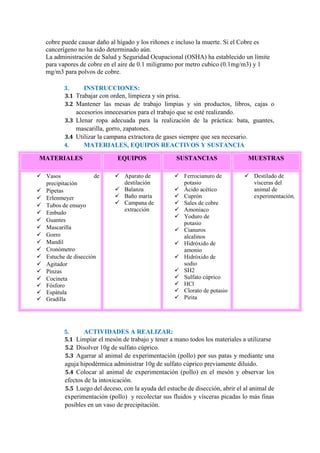 cobre puede causar daño al hígado y los riñones e incluso la muerte. Si el Cobre es
cancerígeno no ha sido determinado aún.
La administración de Salud y Seguridad Ocupacional (OSHA) ha establecido un límite
para vapores de cobre en el aire de 0.1 miligramo por metro cubico (0.1mg/m3) y 1
mg/m3 para polvos de cobre.
3. INSTRUCCIONES:
3.1 Trabajar con orden, limpieza y sin prisa.
3.2 Mantener las mesas de trabajo limpias y sin productos, libros, cajas o
accesorios innecesarios para el trabajo que se esté realizando.
3.3 Llenar ropa adecuada para la realización de la práctica: bata, guantes,
mascarilla, gorro, zapatones.
3.4 Utilizar la campana extractora de gases siempre que sea necesario.
4. MATERIALES, EQUIPOS REACTIVOS Y SUSTANCIA
5. ACTIVIDADES A REALIZAR:
5.1 Limpiar el mesón de trabajo y tener a mano todos los materiales a utilizarse
5.2 Disolver 10g de sulfato cúprico.
5.3 Agarrar al animal de experimentación (pollo) por sus patas y mediante una
aguja hipodérmica administrar 10g de sulfato cúprico previamente diluido.
5.4 Colocar al animal de experimentación (pollo) en el mesón y observar los
efectos de la intoxicación.
5.5 Luego del deceso, con la ayuda del estuche de disección, abrir el al animal de
experimentación (pollo) y recolectar sus fluidos y vísceras picadas lo más finas
posibles en un vaso de precipitación.
MATERIALES EQUIPOS SUSTANCIAS MUESTRAS
 Vasos de
precipitación
 Pipetas
 Erlenmeyer
 Tubos de ensayo
 Embudo
 Guantes
 Mascarilla
 Gorro
 Mandil
 Cronómetro
 Estuche de disección
 Agitador
 Pinzas
 Cocineta
 Fósforo
 Espátula
 Gradilla
 Aparato de
destilación
 Balanza
 Baño maría
 Campana de
extracción
 Ferrocianuro de
potasio
 Ácido acético
 Cuprón
 Sales de cobre
 Amoniaco
 Yoduro de
potasio
 Cianuros
alcalinos
 Hidróxido de
amonio
 Hidróxido de
sodio
 SH2
 Sulfato cúprico
 HCl
 Clorato de potasio
 Pirita
 Destilado de
vísceras del
animal de
experimentación.
 
