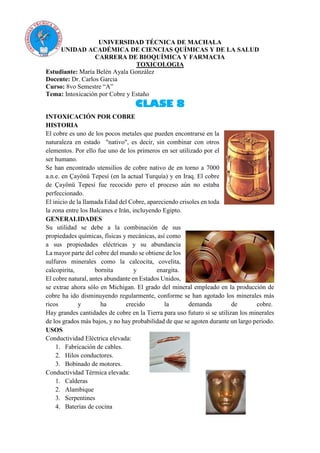 UNIVERSIDAD TÉCNICA DE MACHALA
UNIDAD ACADÉMICA DE CIENCIAS QUÍMICAS Y DE LA SALUD
CARRERA DE BIOQUÍMICA Y FARMACIA
TOXICOLOGIA
Estudiante: María Belén Ayala González
Docente: Dr. Carlos Garcia
Curso: 8vo Semestre “A”
Tema: Intoxicación por Cobre y Estaño
CLASE 8
INTOXICACIÓN POR COBRE
HISTORIA
El cobre es uno de los pocos metales que pueden encontrarse en la
naturaleza en estado "nativo", es decir, sin combinar con otros
elementos. Por ello fue uno de los primeros en ser utilizado por el
ser humano.
Se han encontrado utensilios de cobre nativo de en torno a 7000
a.n.e. en Çayönü Tepesí (en la actual Turquía) y en Iraq. El cobre
de Çayönü Tepesí fue recocido pero el proceso aún no estaba
perfeccionado.
El inicio de la llamada Edad del Cobre, apareciendo crisoles en toda
la zona entre los Balcanes e Irán, incluyendo Egipto.
GENERALIDADES
Su utilidad se debe a la combinación de sus
propiedades químicas, físicas y mecánicas, así como
a sus propiedades eléctricas y su abundancia
La mayor parte del cobre del mundo se obtiene de los
sulfuros minerales como la calcocita, covelita,
calcopirita, bornita y enargita.
El cobre natural, antes abundante en Estados Unidos,
se extrae ahora sólo en Michigan. El grado del mineral empleado en la producción de
cobre ha ido disminuyendo regularmente, conforme se han agotado los minerales más
ricos y ha crecido la demanda de cobre.
Hay grandes cantidades de cobre en la Tierra para uso futuro si se utilizan los minerales
de los grados más bajos, y no hay probabilidad de que se agoten durante un largo periodo.
USOS
Conductividad Eléctrica elevada:
1. Fabricación de cables.
2. Hilos conductores.
3. Bobinado de motores.
Conductividad Térmica elevada:
1. Calderas
2. Alambique
3. Serpentines
4. Baterías de cocina
 
