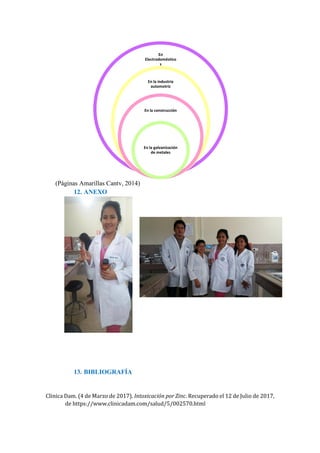 (Páginas Amarillas Cantv, 2014)
12. ANEXO
13. BIBLIOGRAFÍA
Clinica Dam. (4 de Marzo de 2017). Intoxicación por Zinc. Recuperado el 12 de Julio de 2017,
de https://www.clinicadam.com/salud/5/002570.html
En
Electrodoméstico
s
En la industria
automotriz
En la construcción
En la galvanización
de metales
 