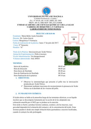 UNIVERSIDAD TÉCNICA DE MACHALA
“Calidad Pertinencia y Calidez”
D.L. N° 69-04, DE 14 DE ABRIL DE 1969
PROV. DE EL ORO-REP. DEL ECUADOR
UNIDAD ACADÉMICA DE CIENCIAS QUÍMICAS Y DE LA SALUD
CARRERA DE BIOQUÍMICA Y FARMACIA
LABORATORIO DE TOXICOLOGÍA
PRÁCTICA BF.8.01-06
Estudiante: María Belén Ayala González
Docente: Dr. Carlos García.
Carrera: Bioquímica Y Farmacia.
Fecha de realización de la práctica: lunes 17 de julio del 2017.
Curso: 8vo
Semestre
Paralelo: “A”
Título de la Práctica: Intoxicación por Ácido Nítrico
Animal de Experimentación: Pollo (vísceras).
Vía de Administración: Vía Intraperitoneal.
Volumen administrado: 5mL HNO3
TIEMPOS:
Inicio de la práctica 08:03 am
Hora de disección 08:05 am
Hora Inicio de Destilado 08:20 am
Hora de finalización de Destilado 08:30 am
Hora finalización de la práctica 09:14 am
1. OBJETIVOS:
 Observar la sintomatología que presenta el pollo tras la intoxicación
producida por Ácido Nítrico.
 Determinar mediante reacciones de reconocimiento la presencia de Ácido
Nítrico en el destilado de las vísceras del pollo.
2. FUNDAMENTO TEÓRICO:
El ácido nítrico se halla en la atmosfera luego de las tormentas eléctricas, es un líquido
incoloro que se descompone lentamente por la acción de la luz adoptando una
coloración amarilla por el NO2 que se produce en la reacción.
Este ácido es fuerte y produce lesiones cutáneas, oculares y de las mucosas, cuya
gravedad dependerá de la duración del contacto y de la concentración del ácido. Estas
lesiones pueden ir desde una simple irritación hasta quemaduras u necrosis localizadas,
cuando el contacto ha sido prolongado.
10
 