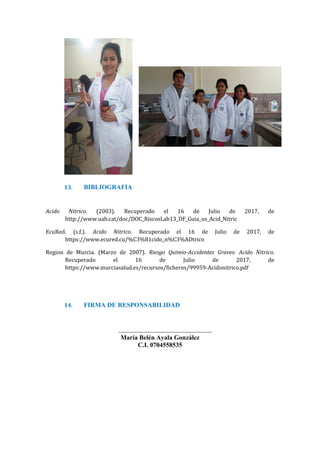 13. BIBLIOGRAFIA
Acido Nitrico. (2003). Recuperado el 16 de Julio de 2017, de
http://www.uab.cat/doc/DOC_RiscosLab13_DF_Guia_us_Acid_Nitric
EcuRed. (s.f.). Acido Nitrico. Recuperado el 16 de Julio de 2017, de
https://www.ecured.cu/%C3%81cido_n%C3%ADtrico
Region de Murcia. (Marzo de 2007). Riesgo Quimio-Accidentes Graves: Acido Nitrico.
Recuperado el 16 de Julio de 2017, de
https://www.murciasalud.es/recursos/ficheros/99959-Acidonitrico.pdf
14. FIRMA DE RESPONSABILIDAD
_____________________________
María Belén Ayala González
C.I. 0704558535
 