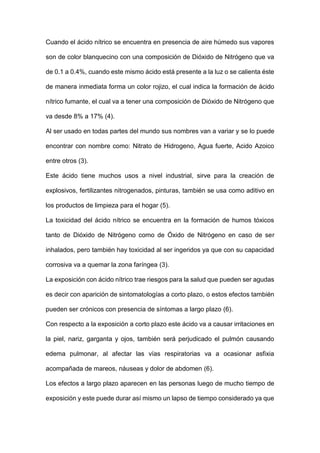 Cuando el ácido nítrico se encuentra en presencia de aire húmedo sus vapores
son de color blanquecino con una composición de Dióxido de Nitrógeno que va
de 0.1 a 0.4%, cuando este mismo ácido está presente a la luz o se calienta éste
de manera inmediata forma un color rojizo, el cual indica la formación de ácido
nítrico fumante, el cual va a tener una composición de Dióxido de Nitrógeno que
va desde 8% a 17% (4).
Al ser usado en todas partes del mundo sus nombres van a variar y se lo puede
encontrar con nombre como: Nitrato de Hidrogeno, Agua fuerte, Acido Azoico
entre otros (3).
Este ácido tiene muchos usos a nivel industrial, sirve para la creación de
explosivos, fertilizantes nitrogenados, pinturas, también se usa como aditivo en
los productos de limpieza para el hogar (5).
La toxicidad del ácido nítrico se encuentra en la formación de humos tóxicos
tanto de Dióxido de Nitrógeno como de Óxido de Nitrógeno en caso de ser
inhalados, pero también hay toxicidad al ser ingeridos ya que con su capacidad
corrosiva va a quemar la zona faríngea (3).
La exposición con ácido nítrico trae riesgos para la salud que pueden ser agudas
es decir con aparición de sintomatologías a corto plazo, o estos efectos también
pueden ser crónicos con presencia de síntomas a largo plazo (6).
Con respecto a la exposición a corto plazo este ácido va a causar irritaciones en
la piel, nariz, garganta y ojos, también será perjudicado el pulmón causando
edema pulmonar, al afectar las vías respiratorias va a ocasionar asfixia
acompañada de mareos, náuseas y dolor de abdomen (6).
Los efectos a largo plazo aparecen en las personas luego de mucho tiempo de
exposición y este puede durar así mismo un lapso de tiempo considerado ya que
 
