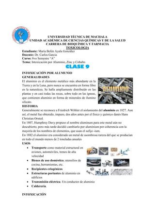 UNIVERSIDAD TÉCNICA DE MACHALA
UNIDAD ACADÉMICA DE CIENCIAS QUÍMICAS Y DE LA SALUD
CARRERA DE BIOQUÍMICA Y FARMACIA
TOXICOLOGIA
Estudiante: María Belén Ayala González
Docente: Dr. Carlos Garcia
Curso: 8vo Semestre “A”
Tema: Intoxicación por Aluminio, Zinc y Cobalto
CLASE 9
INTOXICACIÓN POR ALUMUNIO
GENERALIDADES
El aluminio es el elemento metálico más abundante en la
Tierra y en la Luna, pero nunca se encuentra en forma libre
en la naturaleza. Se halla ampliamente distribuido en las
plantas y en casi todas las rocas, sobre todo en las ígneas,
que contienen aluminio en forma de minerales de ilumino
silicato.
HISTORIA
Generalmente se reconoce a Friedrich Wöhler el aislamiento del aluminio en 1827. Aun
así, el metal fue obtenido, impuro, dos años antes por el físico y químico danés Hans
Christian Orsted.
En 1807, Humphrey Davy propuso el nombre aluminum para este metal aún no
descubierto, pero más tarde decidió cambiarlo por aluminium por coherencia con la
mayoría de los nombres de elementos, que usan el sufijo -ium.
En 1882 el aluminio era considerado un metal de asombrosa rareza del que se producían
en todo el mundo menos de 2 toneladas anuales
USOS
 Transporte como material estructural en
aviones, automóviles, trenes de alta
velocidad
 Bienes de uso doméstico; utensilios de
cocina, herramientas, etc.
 Recipientes criogénicos
 Estructuras portantes de aluminio en
edificios
 Transmisión eléctrica. Un conductor de aluminio
 Calderería.
INTOXICACIÓN
 