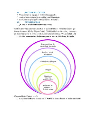 16. RECOMENDACIONES
 Usar siempre el equipo de protección adecuado.
 Aplicar las normas de bioseguridad en el laboratorio.
 Realizar la asepsia pertinente de la mesa de trabajo.
17. CUESTIONARIO
1. ¿Cómo se define al Hidróxido de Sodio?
También conocido como sosa cáustica es un sólido blanco cristalino sin olor que
absorbe humedad del aire (higroscópico). El hidróxido de sodio es muy corrosivo,
generalmente se usa en forma sólida o como una solución de 50%. (EcuRed, s.f.)
2. Realice una mandala de los usos que se le da al Hidróxido de Sodio
(ChemicalSafetyFacts.org, s.f.)
3. Esquematice lo que sucede con el NaOH en contacto con el medio ambiente
Procesamiento de
mineral de aluminio
Produccion de
alimentos
Tratamiento del agua
Energia
Medicina e
Industria
Farmaceutica
Productos de
limpieza y
desinfectantes
 