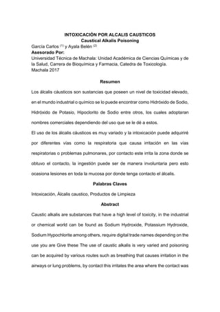INTOXICACIÓN POR ALCALIS CAUSTICOS
Caustical Alkalis Poisoning
García Carlos (1) y Ayala Belén (2)
Asesorado Por:
Universidad Técnica de Machala: Unidad Académica de Ciencias Químicas y de
la Salud, Carrera de Bioquímica y Farmacia, Catedra de Toxicología.
Machala 2017
Resumen
Los álcalis cáusticos son sustancias que poseen un nivel de toxicidad elevado,
en el mundo industrial o químico se lo puede encontrar como Hidróxido de Sodio,
Hidróxido de Potasio, Hipoclorito de Sodio entre otros, los cuales adoptaran
nombres comerciales dependiendo del uso que se le dé a estos.
El uso de los álcalis cáusticos es muy variado y la intoxicación puede adquiriré
por diferentes vías como la respiratoria que causa irritación en las vías
respiratorias o problemas pulmonares, por contacto este irrita la zona donde se
obtuvo el contacto, la ingestión puede ser de manera involuntaria pero esto
ocasiona lesiones en toda la mucosa por donde tenga contacto el álcalis.
Palabras Claves
Intoxicación, Álcalis caustico, Productos de Limpieza
Abstract
Caustic alkalis are substances that have a high level of toxicity, in the industrial
or chemical world can be found as Sodium Hydroxide, Potassium Hydroxide,
Sodium Hypochlorite among others, require digital trade names depending on the
use you are Give these The use of caustic alkalis is very varied and poisoning
can be acquired by various routes such as breathing that causes irritation in the
airways or lung problems, by contact this irritates the area where the contact was
 