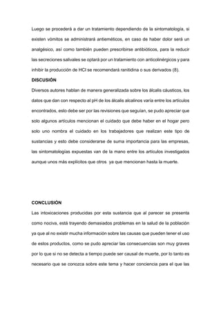 Luego se procederá a dar un tratamiento dependiendo de la sintomatología, si
existen vómitos se administrará antieméticos, en caso de haber dolor será un
analgésico, así como también pueden prescribirse antibióticos, para la reducir
las secreciones salivales se optará por un tratamiento con anticolinérgicos y para
inhibir la producción de HCl se recomendará ranitidina o sus derivados (8).
DISCUSIÓN
Diversos autores hablan de manera generalizada sobre los álcalis cáusticos, los
datos que dan con respecto al pH de los álcalis alcalinos varía entre los artículos
encontrados, esto debe ser por las revisiones que seguían, se pudo apreciar que
solo algunos artículos mencionan el cuidado que debe haber en el hogar pero
solo uno nombra el cuidado en los trabajadores que realizan este tipo de
sustancias y esto debe considerarse de suma importancia para las empresas,
las sintomatologías expuestas van de la mano entre los artículos investigados
aunque unos más explícitos que otros ya que mencionan hasta la muerte.
CONCLUSIÓN
Las intoxicaciones producidas por esta sustancia que al parecer se presenta
como nociva, está trayendo demasiados problemas en la salud de la población
ya que al no existir mucha información sobre las causas que pueden tener el uso
de estos productos, como se pudo apreciar las consecuencias son muy graves
por lo que si no se detecta a tiempo puede ser causal de muerte, por lo tanto es
necesario que se conozca sobre este tema y hacer conciencia para el que las
 