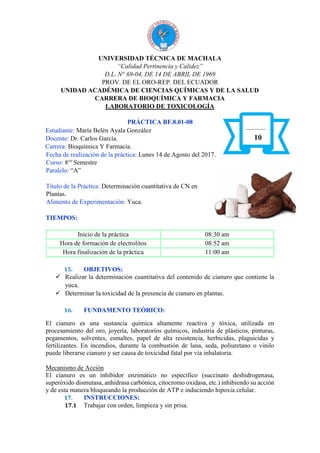 UNIVERSIDAD TÉCNICA DE MACHALA
“Calidad Pertinencia y Calidez”
D.L. N° 69-04, DE 14 DE ABRIL DE 1969
PROV. DE EL ORO-REP. DEL ECUADOR
UNIDAD ACADÉMICA DE CIENCIAS QUÍMICAS Y DE LA SALUD
CARRERA DE BIOQUÍMICA Y FARMACIA
LABORATORIO DE TOXICOLOGÍA
PRÁCTICA BF.8.01-08
Estudiante: María Belén Ayala González
Docente: Dr. Carlos García.
Carrera: Bioquímica Y Farmacia.
Fecha de realización de la práctica: Lunes 14 de Agosto del 2017.
Curso: 8vo
Semestre
Paralelo: “A”
Título de la Práctica: Determinación cuantitativa de CN en
Plantas.
Alimento de Experimentación: Yuca.
TIEMPOS:
Inicio de la práctica 08:30 am
Hora de formación de electrolitos 08:52 am
Hora finalización de la práctica 11:00 am
15. OBJETIVOS:
 Realizar la determinación cuantitativa del contenido de cianuro que contiene la
yuca.
 Determinar la toxicidad de la presencia de cianuro en plantas.
16. FUNDAMENTO TEÓRICO:
El cianuro es una sustancia química altamente reactiva y tóxica, utilizada en
procesamiento del oro, joyería, laboratorios químicos, industria de plásticos, pinturas,
pegamentos, solventes, esmaltes, papel de alta resistencia, herbicidas, plaguicidas y
fertilizantes. En incendios, durante la combustión de lana, seda, poliuretano o vinilo
puede liberarse cianuro y ser causa de toxicidad fatal por vía inhalatoria.
Mecanismo de Acción
El cianuro es un inhibidor enzimático no específico (succinato deshidrogenasa,
superóxido dismutasa, anhidrasa carbónica, citocromo oxidasa, etc.) inhibiendo su acción
y de esta manera bloqueando la producción de ATP e induciendo hipoxia celular.
17. INSTRUCCIONES:
17.1 Trabajar con orden, limpieza y sin prisa.
10
 