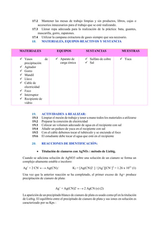 17.2 Mantener las mesas de trabajo limpias y sin productos, libros, cajas o
accesorios innecesarios para el trabajo que se esté realizando.
17.3 Llenar ropa adecuada para la realización de la práctica: bata, guantes,
mascarilla, gorro, zapatones.
17.4 Utilizar la campana extractora de gases siempre que sea necesario.
18. MATERIALES, EQUIPOS REACTIVOS Y SUSTANCIA
19. ACTIVIDADES A REALIZAR:
19.1 Limpiar el mesón de trabajo y tener a mano todos los materiales a utilizarse
19.2 Preparar la conexión de electricidad
19.3 Colocar un volumen adecuado de agua en el recipiente con sal
19.4 Añadir un pedazo de yuca en el recipiente con sal
19.5 Con el cable debemos tocar el tubérculo y se enciende el foco
19.6 El estudiante debe tocar el agua que está en el recipiente
20. REACCIONES DE IDENTIFICACIÓN:
 Titulación de cianuros con AgNO3 : método de Liebig.
Cuando se adiciona solución de AgNO3 sobre una solución de un cianuro se forma un
complejo altamente estable e incoloro:
Ag+
+ 2 CN-
 Ag(CN)2
-
K2 = [Ag(CN)2-
] / [Ag+
][CN-
]2
= 1.26 x 1021
(1)
Una vez que la anterior reacción se ha completado, el primer exceso de Ag+ produce
precipitación de cianuro de plata:
Ag+
+ Ag(CN)2-
 2 AgCN (s) (2)
La aparición de un precipitado blanco de cianuro de plata es usado como pf en la titulación
de Liebig. El equilibrio entre el precipitado de cianuro de plata y sus iones en solución es
caracterizado por su Kps :
MATERIALES EQUIPOS SUSTANCIAS MUESTRAS
 Vasos de
precipitación
 Agitador
 Gorro
 Mandil
 Llave
 Cable de
electricidad
 Foco
 Interruptor
 Recipiente de
vidrio
 Aparato de
carga iónica
 Sulfato de cobre
 Sal
 Yuca
 