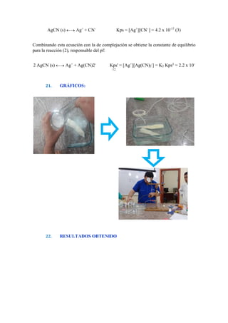 AgCN (s)  Ag+
+ CN-
Kps = [Ag+
][CN-
] = 4.2 x 10-17
(3)
Combinando esta ecuación con la de complejación se obtiene la constante de equilibrio
para la reacción (2), responsable del pf:
2 AgCN (s)  Ag+
+ Ag(CN)2-
Kps' = [Ag+
][Ag(CN)2
-
] = K2 Kps2
= 2.2 x 10-
12
21. GRÁFICOS:
22. RESULTADOS OBTENIDO
 
