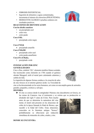 • FIBROSIS INSTERTICIAL.
• Ingestión de alimentos y aguas contaminadas,
incrementa el número de eritrocitos.(POLICITEMIA)
• DERMATITIS ALERGICA pruebas cutáneas con
resultados positivos.
REACCIONES DE IDENTIFICACION
Con los álcalis causticos
• un precipitado azul
• color rosa
• color pardo
Con el SH2
• precipitado color negro
Con el NO2K
 precipitado amarillo
Con el NH4OH
• precipitado color azul
• color pardo-amarllento
Con el Fe (CH)6K4.
• precipitado verde
INTOXICACIÓN POR ZINC
GENERALIDADES
Cinc o Zinc, símbolo “Zn”, elemento metálico blanco azulado,
fue reconocido como elemento en 1746 cuando el químico
alemán Marggraf, aisló el metal puro calentando calamina y
carbón de leña.
La ingestión de algunas formas conduce a la creación de sales
de zinc tóxicos en el entorno gástrico ácido. La Toxicidad de
zinc se ha documentado en los seres humanos, así como en una amplia gama de animales
grandes, pequeños, exóticos y salvajes.
HISTORIA
 El zinc se conoce desde la antigüedad: Pulseras zinc descubiertos en Grecia, en
las ruinas de Cameros, trae el testimonio y se estima que su producción es
alrededor del siglo V antes de Cristo. Pero mucho
antes de que se determine la naturaleza del zinc
metal, el metal está presente en las aleaciones de
cobre de la época llamada la Edad de Bronce, que
sucedió a la Edad del Cobre. Estas aleaciones,
conocidos en la literatura antigua "bronce",
probablemente se obtuvieron por reducción
simultánea de minerales de cobre, estaño y zinc.
DONDE SE ENCUENTRA
 