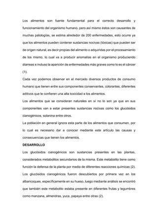 Los alimentos son fuente fundamental para el correcto desarrollo y
funcionamiento del organismo humano, pero así mismo éstos son causantes de
muchas patologías, se estima alrededor de 200 enfermedades, esto ocurre ya
que los alimentos pueden contener sustancias nocivas (tóxicas) que pueden ser
de origen natural, es decir propias del alimento o adquiridas por el procesamiento
de los mismo, lo cual va a producir anomalías en el organismo produciendo
diarreas e incluso la aparición de enfermedades más graves como lo es el cáncer
(1).
Cada vez podemos observar en el mercado diversos productos de consumo
humano que tienen entre sus componentes conservantes, colorantes, diferentes
aditivos que le confieren una alta toxicidad a los alimentos.
Los alimentos que se consideran naturales en sí no lo son ya que en sus
componentes van a estar presentes sustancias nocivas como los glucósidos
cianogénicos, solanina entre otros.
La población en general ignora esta parte de los alimentos que consumen, por
lo cual es necesario dar a conocer mediante este artículo las causas y
consecuencias que tienen los alimentos.
DESARROLLO
Los glucósidos cianogénicos son sustancias presentes en las plantas,
considerados metabolitos secundarios de la misma. Este metabolito tiene como
función la defensa de la planta por medio de diferentes reacciones químicas (2).
Los glucósidos cianogénicos fueron descubiertos por primera vez en los
albaricoques, específicamente en su hueso, luego mediante análisis se encontró
que también este metabolito estaba presente en diferentes frutas y legumbres
como manzana, almendras, yuca, papaya entre otras (2).
 