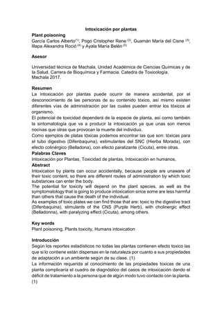Intoxicación por plantas
Plant poisoning
García Carlos Alberto(1), Pogo Cristopher Rene (2), Guamán María del Cisne (3),
Illapa Alexandra Roció (4) y Ayala María Belén (5)
Asesor
Universidad técnica de Machala, Unidad Académica de Ciencias Químicas y de
la Salud, Carrera de Bioquímica y Farmacia. Catedra de Toxicología.
Machala 2017.
Resumen
La intoxicación por plantas puede ocurrir de manera accidental, por el
desconocimiento de las personas de su contenido tóxico, así mismo existen
diferentes vías de administración por las cuales pueden entrar los tóxicos al
organismo.
El potencial de toxicidad dependerá de la especie de planta, así como también
la sintomatología que va a producir la intoxicación ya que unas son menos
nocivas que otras que provocan la muerte del individuo.
Como ejemplos de platas tóxicas podemos encontrar las que son: tóxicas para
el tubo digestivo (Difenbaquina), estimulantes del SNC (Hierba Morada), con
efecto colinérgico (Belladona), con efecto paralizante (Cicuta), entre otras.
Palabras Claves
Intoxicación por Plantas, Toxicidad de plantas, Intoxicación en humanos,
Abstract
Intoxication by plants can occur accidentally, because people are unaware of
their toxic content, so there are different routes of administration by which toxic
substances can enter the body.
The potential for toxicity will depend on the plant species, as well as the
symptomatology that is going to produce intoxication since some are less harmful
than others that cause the death of the individual.
As examples of toxic plates we can find those that are: toxic to the digestive tract
(Difenbaquina), stimulants of the CNS (Purple Herb), with cholinergic effect
(Belladonna), with paralyzing effect (Cicuta), among others.
Key words
Plant poisoning, Plants toxicity, Humans intoxication
Introducción
Según los reportes estadísticos no todas las plantas contienen efecto toxico las
que si lo contiene están dispersas en la naturaleza por cuanto a sus propiedades
de adaptación a un ambiente según de su clase. (1)
La información requerida al conocimiento de las propiedades toxicas de una
planta complicaría el cuadro de diagnóstico del casos de intoxicación dando el
déficit de tratamiento a la persona que de algún modo tuvo contacto con la planta.
(1)
 