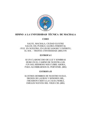 HIMNO A LA UNIVERSIDAD TÉCNICA DE MACHALA
CORO
SALVE, MACHALA, CIUDAD ILUSTRE
SALUD, OH, PUEBLO, GLORIA INMORTAL
//FUE EN NUESTRO, EN LID DE SANGRE Y ESPIRITU,
EL SOL – TROFEO: UNIVERSIDAD. (BIS) FIN
ESTROFA I
SI UN CLAROSCURO DE LUZ Y SOMBRAS
HUBO EN EL CAMINO DE NUESTRA LID,
//UN SOL HERMOSO NOS CUBRE AHORA,
PARA ALUMBRARNOS EL PORVENIR. (BIS)
ESTROFA II
ILUSTRES HOMBRES DE NUESTRO SUELO,
DIGNOS DE LAUROS Y HONORES MIL,
//HICIERON CIERTA LA CAUSA NOBLE,
EMULOS NUEVOS DEL VIEJO CID. (BIS)
 