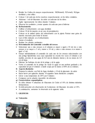  Rotular los 4 tubos de ensayos respectivamente: M(Metanol), F(Formol), H(Agua
destilada) y éter etílico.
 Colocar 1 ml cada uno de los reactivos respectivamente en los tubos rotulados.
 Adicionar 1 ml de Gluconato de calcio en cada uno de los tubos
 Agitar vigorosamente los tubos durante 3 minutos.
 Observar los resultados y tomar apuntes de cada uno para el informe
d) Refractometría
 Calibrar el refractómetro con agua destilada
 Colocar 10 ml de muestra en un vaso de precipitación
 Colocar en la unidad óptica del refractómetro con la pipeta Pasteur unas gotas de
muestra necesaria para tomar la lectura
 Leer el Brix indicado en el refractómetro
 Anotar el resultado
 Realizar los cálculos pertinentes
e) Determinación del contenido extraíble del envase
 Seleccionar uno o más envases si el volumen es mayor o igual a 10 ml, tres o más
envases si es mayor a 3 ml y menor a 10 ml, y cinco o más envases si es menor o
igual a 3 ml.
 Extraer individualmente el contenido de cada uno de los envases seleccionados con
una jeringa hipodérmica seca cuya capacidad no exceda tres veces el volumen a ser
medido, provista de una aguja de 0,8 mm de diámetro interno y de no menos de 2,5
cm de largo.
 Eliminar las burbujas de aire de la jeringa y de la aguja.
 Verter el contenido de la jeringa sin vaciar la aguja en una probeta graduada y de
capacidad tal que el volumen a medir ocupe por lo menos el 40% de su volumen.
f) Aspecto disolución
 Preparar la solución con 9ml de Agua destilada y 10 ml de gluconato de calcio
 Hacer hervir por agitación durante 10 segundos hasta disolución completa
 Llevar a una temperatura de 20°C por 5 minutos
 Comparar con la solución inyectable de referencia
g) Características organolépticas
 Se debe obtener 4 soluciones de Gluconato de Calcio al 10% de distintas industrias
farmacéuticas.
 Se debe proceder a la observación de 4 soluciones de Gluconato de calcio al 10%
 A continuación, anotamos lo observado en la siguiente tabla.
7. GRÁFICOS
a) Valoración
 