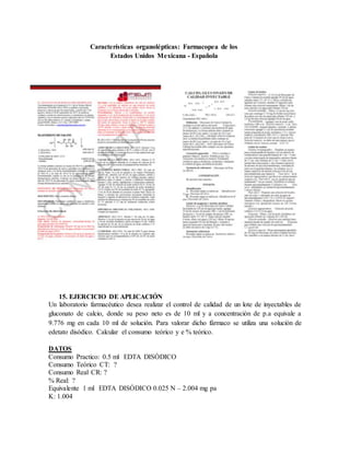 15. EJERCICIO DE APLICACIÓN
Un laboratorio farmacéutico desea realizar el control de calidad de un lote de inyectables de
gluconato de calcio, donde su peso neto es de 10 ml y a concentración de p.a equivale a
9.776 mg en cada 10 ml de solución. Para valorar dicho fármaco se utiliza una solución de
edetato disódico. Calcular el consumo teórico y e % teórico.
DATOS
Consumo Practico: 0.5 ml EDTA DISÓDICO
Consumo Teórico CT: ?
Consumo Real CR: ?
% Real: ?
Equivalente 1 ml EDTA DISÓDICO 0.025 N – 2.004 mg pa
K: 1.004
Características organolépticas: Farmacopea de los
Estados Unidos Mexicana - Española
 