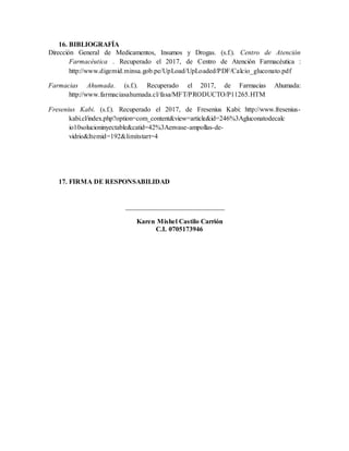 16. BIBLIOGRAFÍA
Dirección General de Medicamentos, Insumos y Drogas. (s.f.). Centro de Atención
Farmacéutica . Recuperado el 2017, de Centro de Atención Farmacéutica :
http://www.digemid.minsa.gob.pe/UpLoad/UpLoaded/PDF/Calcio_gluconato.pdf
Farmacias Ahumada. (s.f.). Recuperado el 2017, de Farmacias Ahumada:
http://www.farmaciasahumada.cl/fasa/MFT/PRODUCTO/P11265.HTM
Fresenius Kabi. (s.f.). Recuperado el 2017, de Fresenius Kabi: http://www.fresenius-
kabi.cl/index.php?option=com_content&view=article&id=246%3Agluconatodecalc
io10solucioninyectable&catid=42%3Aenvase-ampollas-de-
vidrio&Itemid=192&limitstart=4
17. FIRMA DE RESPONSABILIDAD
_____________________________
Karen Mishel Castilo Carrión
C.I. 0705173946
 