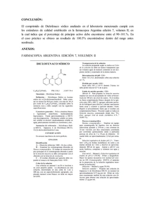 CONCLUSIÓN:
El comprimido de Diclofenaco sódico analizado en el laboratorio mencionado cumple con
los estándares de calidad establecido en la farmacopea Argentina edición 7, volumen II; en
la cual indica que el porcentaje de principio activo debe encontrarse entre el 90-101.%. En
el caso práctico se obtuvo un resultado de 100.5% encontrándose dentro del rango antes
nombrado.
ANEXOS:
FARMACOPEA ARGENTINA EDICIÓN 7, VOLUMEN II
 