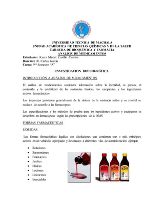 UNIVERSIDAD TÉCNICA DE MACHALA
UNIDAD ACADÉMICA DE CIENCIAS QUÍMICAS Y DE LA SALUD
CARRERA DE BIOQUÍMICA Y FARMACIA
ANÁLISIS DE MEDICAMENTOS
Estudiante: Karen Mishel Castillo Carrión
Docente: Dr. Carlos García
Curso: 9no Semestre “A”
INVESTIGACION BIBLIOGRÁFICA
INTRODUCCIÓN A ANÁLISIS DE MEDICAMENTOS
El análisis de medicamentos suministra información sobre la identidad, la pureza, el
contenido y la estabilidad de las sustancias básicas, los excipientes y los ingredientes
activos farmacéuticos
Las impurezas provienen generalmente de la síntesis de la sustancia activa y su control se
realizan de acuerdo a las farmacopeas
Las especificaciones y los métodos de prueba para los ingredientes activos y excipientes se
describen en farmacopeas según las prescripciones de la OMS
FORMAS FARMACÉUTICAS
LÍQUIDAS
Las formas farmacéuticas líquidas son disoluciones que contienen uno o más principios
activos en un vehículo apropiado y destinados a diferentes vías de administración ejemplo
 Soluciones
 Suspensiones
 Emulsiones
 Jarabes
 Elixires
 Lociones
 Linimentos
 Inyectables
 