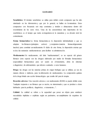 GLOSARIO
Xenobiótico: El término xenobiótico se utiliza para definir a todo compuesto que ha sido
sintetizado en los laboratorios y que por lo general, se hallan en la naturaleza. Estos
compuestos con frecuencia son muy constantes y tienden a almacenarse dentro del
revestimiento de los seres vivos. Unas de las características más importantes de los
xenobióticos es el tiempo que tarda en degradarse en la naturaleza y su elevado nivel de
contaminante.
Forma farmacéutica: La forma farmacéutica es la disposición individualizada a que se
adaptan los fármacos (principios activos) y excipientes (materia farmacológicamente
inactiva) para constituir un medicamento. O dicho de otra forma, la disposición externa que
se da a las sustancias medicamentosas para facilitar su administración.
Medicamento: Un medicamento, del latín “medicamentum”, es un especie del género
fármaco (otra especie son las drogas) elaborado por medio de fórmulas farmacéuticas
(especialidad farmacéutica) para ser usado en el tratamiento, alivio de síntomas
o diagnóstico de enfermedades que afecten a animales o seres humanos.
Droga: las drogas son las materias primas de origen biológico que se utilizan, ya sea de
manera directa o indirecta, para la elaboración de medicamentos. La composición química
de la droga brinda una acción farmacológica que resulta útil para la terapia.
Reacción adversa: Una reacción adversa a un medicamento (RAM) se puede definir como
"cualquier respuesta a un fármaco que es nociva, no intencionada y que se produce a dosis
habituales para la profilaxis, diagnóstico, o tratamiento...".
Calidad: La calidad se refiere a la capacidad que posee un objeto para satisfacer
necesidades implícitas o explícitas según un parámetro, un cumplimiento de requisitos de
calidad.
 