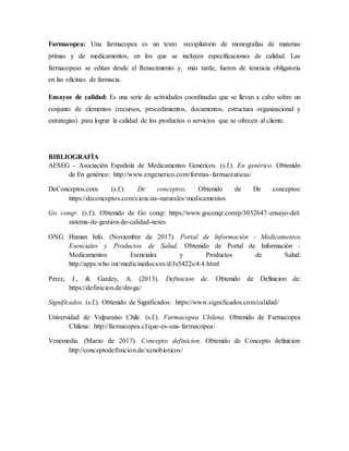 Farmacopea: Una farmacopea es un texto recopilatorio de monografías de materias
primas y de medicamentos, en los que se incluyen especificaciones de calidad. Las
farmacopeas se editan desde el Renacimiento y, más tarde, fueron de tenencia obligatoria
en las oficinas de farmacia.
Ensayos de calidad: Es una serie de actividades coordinadas que se llevan a cabo sobre un
conjunto de elementos (recursos, procedimientos, documentos, estructura organizacional y
estrategias) para lograr la calidad de los productos o servicios que se ofrecen al cliente.
BIBLIOGRAFÍA
AESEG - Asociación Española de Medicamentos Genéricos. (s.f.). En genérico. Obtenido
de En genérico: http://www.engenerico.com/formas-farmaceuticas/
DeConceptos.com. (s.f.). De conceptos. Obtenido de De conceptos:
https://deconceptos.com/ciencias-naturales/medicamentos
Go conqr. (s.f.). Obtenido de Go conqr: https://www.goconqr.com/p/3032647-ensayo-del-
sistema-de-gestion-de-calidad-notes
ONG Human Info. (Noviembre de 2017). Portal de Información - Medicamentos
Esenciales y Productos de Salud. Obtenido de Portal de Información -
Medicamentos Esenciales y Productos de Salud:
http://apps.who.int/medicinedocs/es/d/Js5422s/4.4.html
Pérez, J., & Gardey, A. (2013). Definicion de. Obtenido de Definicion de:
https://definicion.de/droga/
Significados. (s.f.). Obtenido de Significados: https://www.significados.com/calidad/
Universidad de Valparaíso Chile. (s.f.). Farmacopea Chilena. Obtenido de Farmacopea
Chilena: http://farmacopea.cl/que-es-una-farmacopea/
Venemedia. (Marzo de 2017). Concepto definicion. Obtenido de Concepto definicion:
http://conceptodefinicion.de/xenobioticos/
 