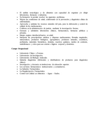 El análisis toxicológico y de alimentos con capacidad de organizar y/o dirigir
laboratorios, farmacias o industrias.
 Su formación le permite resolver los siguientes problemas.
 Mejora las condiciones de salud, colaborando en la prevención y diagnóstico clínico de
enfermedades.
 Aprovecha y optimiza los recursos naturales del país, para la elaboración y control de
calidad de los medicamentos.
 Colabora en la administración de justicia, mediante la investigación forense.
 Gerencia y administra laboratorios clínicos, farmacéuticos, farmacias públicas y
privadas.
 Integra equipos interdisciplinarios en salud.
 Interpreta las prescripciones médicas y dispensa medicamentos, fórmulas magistrales,
nutracéuticos, productos biológicos, agroquímicos, productos naturales, cosméticos,
perfumería, materiales biomédicos, dentales, reactivos químicos, medios de contraste,
radiofármacos y otros para uso externo e higiene corporal y doméstica.
Campo Ocupacional
 Laboratorio Clínico y Forense.
 Laboratorios de Investigación.
 Laboratorios de Biología molecular.
 Industria diagnóstica (fabricantes y distribuidores de productos para diagnóstico
clínico).
 Investigación y docencia en instituciones de educación superior.
 Los servicios farmacéuticos institucionales y comunitarios.
 La Industria Farmacéutica.
 La Regularización Farmacéutica.
 Control de Calidad en Alimentos – Aguas – Suelos.
 