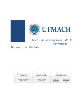 Líneas de Investigación de la
Universidad
Técnica de Machala
Elaborado por: Dr. Tomas
Fontaines Ruíz
Revisado por: Ing.
Amarilis Borja Herrera
Aprobado por: Ing.
Amarilis Borja Herrera
Fecha de Elaboración:
15/04/2016
Fecha de revisión:
20/04/2016
Fecha de
aprobación:
25/04/2016
Versión del
documento:
N° 01
 