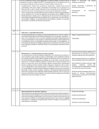 En una sociedad que avanza a pasos agigantados entodos los ámbitos, la industria de los
alimentos no está al margen de ello, la transformación de los alimentos ya no es
únicamente calificada como una ciencia, sino que también, como un arte.
La globalización, niveles socio económicos, ocupaciones, ciudades cada vez más
cosmopolitas, entre otras, exigen y demandan de alimentos que se inserten en su
forma de vida, es decir, que los alimentos se han convertido, en una identidad, que
muchas de las veces, han desplazado a las ancestrales de significancia cultural.
Como respuesta antetanpreocupantepanorama, teniendoen cuenta las potencialidades
de los docentes de la carrera de ingeniería de alimentos de la UTMACH y la rica
biodiversidad de la región y país, la implementación de esta línea de investigación,
desarrollará prototipos alimentarios susceptibles de ser producidos económicamente,
encaminados a satisfacer un mercadocada vez más cambiante, tratando, en lo posible,
de mantener los hábitos alimenticios ancestrales.
Diseño y desarrollo de nuevos
productos alimenticios.
Diseño, desarrollo y evaluación de
alimentos funcionales.
Encapsulación de compuestos
bioactivos.
Almidones modificados.
10 1
Soberanía y seguridad alimentaria
La Soberanía Alimentaria seconsidera underecho inalienable de las naciones a definir y
desarrollar políticas agrarias y alimentarias apropiadas a sus circunstancias específicas, a
partir de la producción local y nacional, respetando la biodiversidad productiva y
cultural, garantizando elacceso oportuno y suficientedealimentos a toda la población. En
el eslabón dela ciencia, la universidad ecuatoriana debecumplir un rolprotagónico, en
la búsqueda desoluciones tecnológicas quegaranticen una dotación frecuente y estable
de los alimentos,tratando en lo posible, de que lo mismos guarden identidad cultural
ancestral.
Higiene y seguridad alimentaria.
Trazabilidad.
7 2
Biomonitoreo y contaminación de metales pesados
La contaminaciónes unode los problemas ambientales más importantes que afectan a
nuestro planeta y surgecuando se produceun desequilibrio, como resultadode la adición
de cualquier sustancia almedioambiente, debido a los diferentes procesos productivos
del hombre(fuentes antropogénicas) y actividades de la vida diaria, causando efectos
adversos en el hombre, animales y vegetales; problemática a la que el Ecuador no es
ajeno. En nuestro país entre los principales agentes contaminantes identificados
tenemos: elplomo, mercurio, aluminio, arsénico, magnesio, manganeso, hierro, cobre,
cianuro.Agregándosea estos metales pesados, el dióxido de azufre y el ácido sulfúrico.
La línea pretendeel monitoreo detales elementos inorgánicos, para locualse pretenden
desarrollar técnicas electro analíticas modernas y altamentesensibles quepermitan
determinar la presencia delos diferentes metales pesados,pesticidas y otras sustancias
químicas, sobretodo,en zonas aledañas a las áreas de mayor riesgos por actividades
productivas como, por ejemplo, la minería.
Evaluación delos materiales catódicos en la
determinación de antimonio y arsénico
mediante la generación electroquímica.
Determinaciónde Vitamina C envegetales y
frutas mediantetécnicas electroquímicas.
Determinación de cadmio y plomoen agua
potable, mediante análisis por
voltamperometría de Redisolución Anódica
con adición de solución estándar.
Diseño desistemas delenguas electrónicas
basado en técnicas electroquímicas
voltamétricas y su aplicación en el ámbito
agroalimentario.
7 2
Aprovechamiento de desechos orgánicos
Actualmente para la sociedad es de gran importancia la proteccióndelmedio ambiente, la
reducción del consumo energético,la preservación de fuentes de materias primas y la
reducción deresiduos contaminantes,con el fin de evitar su efecto nocivo; para ello se
hace necesario estabilizar los contaminantes garantizando de esta manera la seguridad
ambiental en la disposición de aquelloquepor razones tecnológicas o económicas no
haya podido ser reutilizado.
Producción de Biogas.
Producción de Bioetanol.
Producción de Biodiesel.
Economía circular y bioenergía.
 