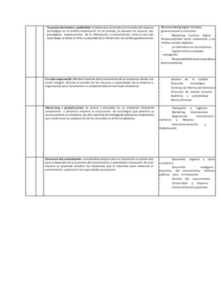 Negocios electrónicos y publicidad: elinterés esta centrado en el estudio del impacto
tecnológico en el ámbito empresarial. En tal sentido, se abordan los avances del
paradigmas empresariales de la información y comunicación, como el caso del
teletrabajo, la ventas en linea, la ubicuidad dela inforamción, los cambios generacionales
Neuromarketing digital -Estudios
generacionales y culturales
- Marketing turístico digital -
Responsabilidad social corporativa y los
medios sociales digitales
- La informática en las empresas
- E-government y ciudades
inteligentes
- Responsabilidad socialcorporativa y
greencomputing
Gestión empresarial: Aborda elmodode direccionamiento de las empresas desde una
visión integral. Articula el estudio de los recursos y capacidades de la empresa u
organización para incrementar su competitividad en mercados dinámicos.
- Gestión de la calidad
- Dirección estratégica
- Sistemas de Información Gerencial
- Dirección de talento humano
- Auditoría y contabilidad
- Banca y finanzas
Marketing y globalización: El acceso a mercados en un ambiente altamente
competitivo y dinámico requiere la articulación de estrategias que potencia su
reconocimiento en elexterior, por ello, esta línea deinvestigaciónaborda los componentes
que condicionan la composición de los mercados en entornos globales.
- Transporte y Logística
- Marketing Internacional
- Negociación Internacional -
Comercio y Aduanas
- Internacionalización y
Globalización
Economía del concocimiento: unecosistema propicio para la innovación se vuelve vital
para el desarrollo de la economía del conocimiento, creatividad e innovación. De esta
manera se pretende estudiar los elementos que le imprimen valor comercial al
conocimiento y potencian las capacidades que posean
- Desarrollo regional y socio-
económico
- Desarrollo endógeno -
Economía del conocimiento - Políticas
públicas para la innovación
- Gestión del conocimiento
- Universidad y Empresa
- Comercialización y patentes
 