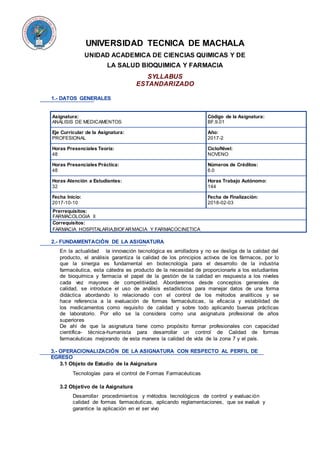 UNIVERSIDAD TECNICA DE MACHALA
UNIDAD ACADEMICA DE CIENCIAS QUIMICAS Y DE
LA SALUD BIOQUIMICA Y FARMACIA
SYLLABUS
ESTANDARIZADO
1.- DATOS GENERALES
Asignatura:
ANALISIS DE MEDICAMENTOS
Código de la Asignatura:
BF.9.01
Eje Curricular de la Asignatura:
PROFESIONAL
Año:
2017-2
Horas Presenciales Teoría:
48
Ciclo/Nivel:
NOVENO
Horas Presenciales Práctica:
48
Números de Créditos:
6.0
Horas Atención a Estudiantes:
32
Horas Trabajo Autónomo:
144
Fecha Inicio:
2017-10-10
Fecha de Finalización:
2018-02-03
Prerrequisitos:
FARMACOLOGIA II
Correquisitos:
FARMACIA HOSPITALARIA,BIOFARMACIA Y FARMACOCINETICA
2.- FUNDAMENTACIÓN DE LA ASIGNATURA
En la actualidad la innovación tecnológica es arrolladora y no se desliga de la calidad del
producto, el análisis garantiza la calidad de los principios activos de los fármacos, por lo
que la sinergia es fundamental en biotecnología para el desarrollo de la industria
farmacéutica, esta cátedra es producto de la necesidad de proporcionarle a los estudiantes
de bioquímica y farmacia el papel de la gestión de la calidad en respuesta a los niveles
cada vez mayores de competitividad. Abordaremos desde conceptos generales de
calidad, se introduce el uso de análisis estadísticos para manejar datos de una forma
didáctica abordando lo relacionado con el control de los métodos analíticos y se
hace referencia a la evaluación de formas farmacéuticas, la eficacia y estabilidad de
los medicamentos como requisito de calidad y sobre todo aplicando buenas prácticas
de laboratorio. Por ello se la considera como una asignatura profesional de años
superiores
De ahí de que la asignatura tiene como propósito formar profesionales con capacidad
científica- técnica-humanista para desarrollar un control de Calidad de formas
farmacéuticas mejorando de esta manera la calidad de vida de la zona 7 y el país.
3.- OPERACIONALIZACIÓN DE LA ASIGNATURA CON RESPECTO AL PERFIL DE
EGRESO
3.1 Objeto de Estudio de la Asignatura
Tecnologías para el control de Formas Farmacéuticas
3.2 Objetivo de la Asignatura
Desarrollar procedimientos y métodos tecnológicos de control y evaluación
calidad de formas farmacéuticas, aplicando reglamentaciones, que se evalué y
garantice la aplicación en el ser vivo
 