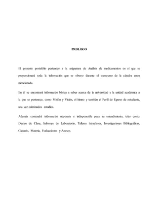 PROLOGO
El presente portafolio pertenece a la asignatura de Análisis de medicamentos en el que se
proporcionará toda la información que se obtuvo durante el transcurso de la cátedra antes
mencionada.
En él se encontrará información básica a saber acerca de la universidad y la unidad académica a
la que se pertenece, como Misión y Visión, el himno y también el Perfil de Egreso de estudiante,
una vez culminados estudios.
Además contendrá información necesaria e indispensable para su entendimiento, tales como:
Diarios de Clase, Informes de Laboratorio, Talleres Intraclases, Investigaciones Bibliográficas,
Glosario, Materia, Evaluaciones y Anexos.
 