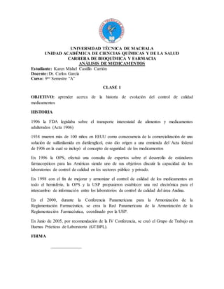 UNIVERSIDAD TÉCNICA DE MACHALA
UNIDAD ACADÉMICA DE CIENCIAS QUÍMICAS Y DE LA SALUD
CARRERA DE BIOQUÍMICA Y FARMACIA
ANÁLISIS DE MEDICAMENTOS
Estudiante: Karen Mishel Castillo Carrión
Docente: Dr. Carlos García
Curso: 9no Semestre “A”
CLASE 1
OBJETIVO: aprender acerca de la historia de evolución del control de calidad
medicamentos
HISTORIA
1906 la FDA legislaba sobre el transporte interestatal de alimentos y medicamentos
adulterados (Acta 1906)
1938 mueren más de 100 niños en EEUU como consecuencia de la comercialización de una
solución de sulfanilamida en dietilenglicol, esto dio origen a una enmienda del Acta federal
de 1906 en la cual se incluyó el concepto de seguridad de los medicamentos
En 1996 la OPS, efectuó una consulta de expertos sobre el desarrollo de estándares
farmacopéicos para las Américas siendo uno de sus objetivos discutir la capacidad de los
laboratorios de control de calidad en los sectores público y privado.
En 1998 con el fin de mejorar y armonizar el control de calidad de los medicamentos en
todo el hemisferio, la OPS y la USP propusieron establecer una red electrónica para el
intercambio de información entre los laboratorios de control de calidad del área Andina.
En el 2000, durante la Conferencia Panamericana para la Armonización de la
Reglamentación Farmacéutica, se crea la Red Panamericana de la Armonización de la
Reglamentación Farmacéutica, coordinado por la USP.
En Junio de 2005, por recomendación de la IV Conferencia, se creó el Grupo de Trabajo en
Buenas Prácticas de Laboratorio (GT/BPL).
FIRMA
______________
 