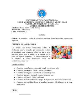 UNIVERSIDAD TÉCNICA DE MACHALA
UNIDAD ACADÉMICA DE CIENCIAS QUÍMICAS Y DE LA SALUD
CARRERA DE BIOQUÍMICA Y FARMACIA
ANÁLISIS DE MEDICAMENTOS
Estudiante: Karen Mishel Castillo Carrión
Docente: Dr. Carlos García
Curso: 9no Semestre “A”
CLASE 3
OBJETIVO: aprender a evaluar la calidad de una forma farmacéutica sólida, en este caso
ibuprofeno
PRÁCTICA DE LABORATORIO
Las tabletas son formas farmacéuticas sólidas de
dosificación unitaria, obtenidas por compresión mecánica
de granulados o de mezclas de polvos con uno o varios
principios activos, con la adición, en la mayoría de los
casos, de diversos excipientes. Las tabletas constituyen en
la actualidad la forma farmacéutica sólida más
administrada por vía oral.
Ensayos de calidad
 Caracteres organolépticos: Apariencia visual, olor, textura, sabor
 Caracteres geométricos: Forma y marca, dimensiones
 Caracteres posológicos: Uniformidad de contenido y peso
 Caracteres químicos: Identidad, riqueza, impurezas, etc.
 Caracteres mecánicos: Dureza, friabilidad
 Caracteres de biodisponibilidad: Tiempo de disgregación, Velocidad de disolución
 Caracteres de estabilidad: Frente a humedad, luz, calor, O2 del color, de la forma
farmacéutica.
FIRMA
______________
 
