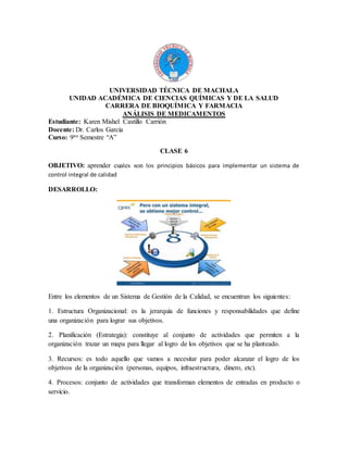 UNIVERSIDAD TÉCNICA DE MACHALA
UNIDAD ACADÉMICA DE CIENCIAS QUÍMICAS Y DE LA SALUD
CARRERA DE BIOQUÍMICA Y FARMACIA
ANÁLISIS DE MEDICAMENTOS
Estudiante: Karen Mishel Castillo Carrión
Docente: Dr. Carlos García
Curso: 9no Semestre “A”
CLASE 6
OBJETIVO: aprender cuales son los principios básicos para implementar un sistema de
control integral de calidad
DESARROLLO:
Entre los elementos de un Sistema de Gestión de la Calidad, se encuentran los siguientes:
1. Estructura Organizacional: es la jerarquía de funciones y responsabilidades que define
una organización para lograr sus objetivos.
2. Planificación (Estrategia): constituye al conjunto de actividades que permiten a la
organización trazar un mapa para llegar al logro de los objetivos que se ha planteado.
3. Recursos: es todo aquello que vamos a necesitar para poder alcanzar el logro de los
objetivos de la organización (personas, equipos, infraestructura, dinero, etc).
4. Procesos: conjunto de actividades que transforman elementos de entradas en producto o
servicio.
 