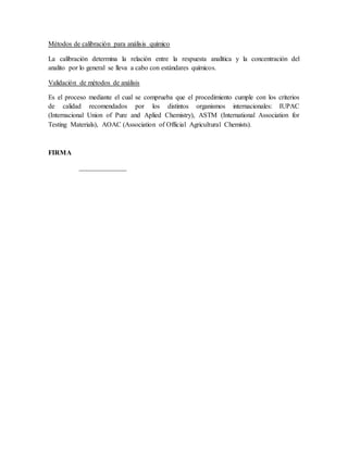 Métodos de calibración para análisis químico
La calibración determina la relación entre la respuesta analítica y la concentración del
analito por lo general se lleva a cabo con estándares químicos.
Validación de métodos de análisis
Es el proceso mediante el cual se comprueba que el procedimiento cumple con los criterios
de calidad recomendados por los distintos organismos internacionales: IUPAC
(Internacional Union of Pure and Aplied Chemistry), ASTM (International Association for
Testing Materials), AOAC (Association of Official Agricultural Chemists).
FIRMA
______________
 