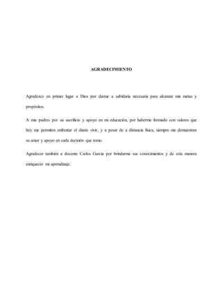 AGRADECIMIENTO
Agradezco en primer lugar a Dios por darme a sabiduría necesaria para alcanzar mis metas y
propósitos.
A mis padres por su sacrificio y apoyo en mi educación, por haberme formado con valores que
hoy me permiten enfrentar el diario vivir, y a pesar de a distancia física, siempre me demuestran
su amor y apoyo en cada decisión que tomo.
Agradecer también a docente Carlos García por brindarme sus conocimientos y de esta manera
enriquecer mi aprendizaje.
 