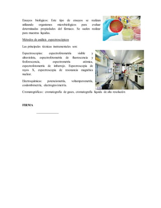 Ensayos biológicos: Este tipo de ensayos se realizan
utilizando organismos microbiológicos para evaluar
determinadas propiedades del fármaco. Se suelen realizar
para muestras líquidas.
Métodos de análisis espectroscópicos
Las principales técnicas instrumentales son:
Espectroscopias: espectrofotometría visible y
ultravioleta, espectrofotometría de fluorescencia y
fosforescencia, espectrometría atómica,
espectrofotometría de infrarrojo. Espectroscopia de
rayos X, espectroscopia de resonancia magnética
nuclear.
Electroquímicas: potenciometría, voltamperometría,
coulombimetría, electrogravimetría.
Cromatográficas: cromatografía de gases, cromatografía líquida de alta resolución
FIRMA
______________
 