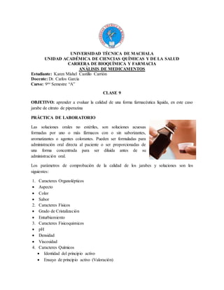 UNIVERSIDAD TÉCNICA DE MACHALA
UNIDAD ACADÉMICA DE CIENCIAS QUÍMICAS Y DE LA SALUD
CARRERA DE BIOQUÍMICA Y FARMACIA
ANÁLISIS DE MEDICAMENTOS
Estudiante: Karen Mishel Castillo Carrión
Docente: Dr. Carlos García
Curso: 9no Semestre “A”
CLASE 9
OBJETIVO: aprender a evaluar la calidad de una forma farmacéutica líquida, en este caso
jarabe de citrato de piperazina
PRÁCTICA DE LABORATORIO
Las soluciones orales no estériles, son soluciones acuosas
formadas por uno o más fármacos con o sin saborizantes,
aromatizantes o agentes colorantes. Pueden ser formuladas para
administración oral directa al paciente o ser proporcionadas de
una forma concentrada para ser diluida antes de su
administración oral.
Los parámetros de comprobación de la calidad de los jarabes y soluciones son los
siguientes:
1. Caracteres Organolépticos
 Aspecto
 Color
 Sabor
2. Caracteres Físicos
 Grado de Cristalización
 Enturbiamiento
3. Caracteres Fisicoquimicos
 pH
 Densidad
 Viscosidad
4. Caracteres Químicos
 Identidad del principio activo
 Ensayo de principio activo (Valoración)
 