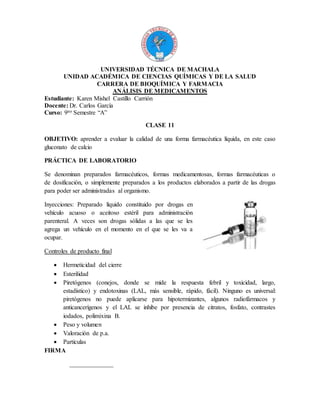 UNIVERSIDAD TÉCNICA DE MACHALA
UNIDAD ACADÉMICA DE CIENCIAS QUÍMICAS Y DE LA SALUD
CARRERA DE BIOQUÍMICA Y FARMACIA
ANÁLISIS DE MEDICAMENTOS
Estudiante: Karen Mishel Castillo Carrión
Docente: Dr. Carlos García
Curso: 9no Semestre “A”
CLASE 11
OBJETIVO: aprender a evaluar la calidad de una forma farmacéutica líquida, en este caso
gluconato de calcio
PRÁCTICA DE LABORATORIO
Se denominan preparados farmacéuticos, formas medicamentosas, formas farmacéuticas o
de dosificación, o simplemente preparados a los productos elaborados a partir de las drogas
para poder ser administradas al organismo.
Inyecciones: Preparado líquido constituido por drogas en
vehículo acuoso o aceitoso estéril para administración
parenteral. A veces son drogas sólidas a las que se les
agrega un vehículo en el momento en el que se les va a
ocupar.
Controles de producto final
 Hermeticidad del cierre
 Esterilidad
 Piretógenos (conejos, donde se mide la respuesta febril y toxicidad, largo,
estadístico) y endotoxinas (LAL, más sensible, rápido, fácil). Ninguno es universal:
piretógenos no puede aplicarse para hipotermizantes, algunos radiofármacos y
anticancerígenos y el LAL se inhibe por presencia de citratos, fosfato, contrastes
iodados, polimixina B.
 Peso y volumen
 Valoración de p.a.
 Partículas
FIRMA
______________
 