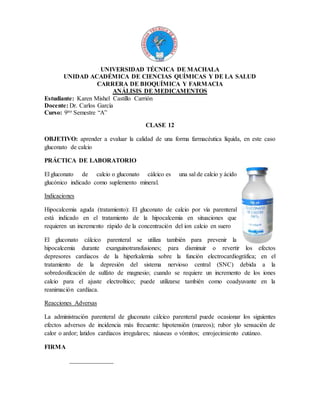 UNIVERSIDAD TÉCNICA DE MACHALA
UNIDAD ACADÉMICA DE CIENCIAS QUÍMICAS Y DE LA SALUD
CARRERA DE BIOQUÍMICA Y FARMACIA
ANÁLISIS DE MEDICAMENTOS
Estudiante: Karen Mishel Castillo Carrión
Docente: Dr. Carlos García
Curso: 9no Semestre “A”
CLASE 12
OBJETIVO: aprender a evaluar la calidad de una forma farmacéutica líquida, en este caso
gluconato de calcio
PRÁCTICA DE LABORATORIO
El gluconato de calcio o gluconato cálcico es una sal de calcio y ácido
glucónico indicado como suplemento mineral.
Indicaciones
Hipocalcemia aguda (tratamiento): El gluconato de calcio por vía parenteral
está indicado en el tratamiento de la hipocalcemia en situaciones que
requieren un incremento rápido de la concentración del ion calcio en suero
El gluconato cálcico parenteral se utiliza también para prevenir la
hipocalcemia durante exanguinotransfusiones; para disminuir o revertir los efectos
depresores cardiacos de la hiperkalemia sobre la función electrocardiográfica; en el
tratamiento de la depresión del sistema nervioso central (SNC) debida a la
sobredosificación de sulfato de magnesio; cuando se requiere un incremento de los iones
calcio para el ajuste electrolítico; puede utilizarse también como coadyuvante en la
reanimación cardíaca.
Reacciones Adversas
La administración parenteral de gluconato cálcico parenteral puede ocasionar los siguientes
efectos adversos de incidencia más frecuente: hipotensión (mareos); rubor ylo sensación de
calor o ardor; latidos cardiacos irregulares; náuseas o vómitos; enrojecimiento cutáneo.
FIRMA
______________
 