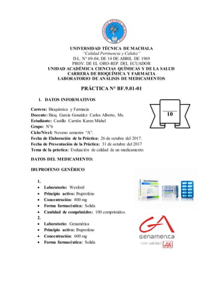 UNIVERSIDAD TÉCNICA DE MACHALA
“Calidad Pertinencia y Calidez”
D.L. N° 69-04, DE 14 DE ABRIL DE 1969
PROV. DE EL ORO-REP. DEL ECUADOR
UNIDAD ACADÉMICA CIENCIAS QUÍMICAS Y DE LA SALUD
CARRERA DE BIOQUÍMICA Y FARMACIA
LABORATORIO DE ANÁLISIS DE MEDICAMENTOS
PRÁCTICA N° BF.9.01-01
1. DATOS INFORMATIVOS
Carrera: Bioquímica y Farmacia
Docente: Bioq. García González Carlos Alberto, Ms.
Estudiante: Castillo Carrión Karen Mishel
Grupo: N°6
Ciclo/Nivel: Noveno semestre “A”.
Fecha de Elaboración de la Práctica: 26 de octubre del 2017.
Fecha de Presentación de la Práctica: 31 de octubre del 2017
Tema de la práctica: Evaluación de calidad de un medicamento.
DATOS DEL MEDICAMENTO:
IBUPROFENO GENÉRICO
1.
 Laboratorio: Wexford
 Principio activo: Ibuprofeno
 Concentración: 800 mg
 Forma farmacéutica: Solida
 Cantidad de comprimidos: 100 comprimidos.
2.
 Laboratorio: Genamérica
 Principio activo: Ibuprofeno
 Concentración: 600 mg
 Forma farmacéutica: Solida
10
 
